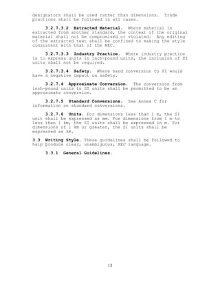 designators shall be used rather than dimensions. Trade
practices shall be followed in all cases.
3.2.7.3.2 Extracted Material. Where material is
extracted from another standard, the context of the original
material shall not be compromised or violated. Any editing
of the extracted text shall be confined to making the style
consistent with that of the NEC.
3.2.7.3.3 Industry Practice. Where industry practice
is to express units in inch-pound units, the inclusion of SI
units shall not be required.
3.2.7.3.4 Safety. Where hard conversion to SI would
have a negative impact on safety.
3.2.7.4 Approximate Conversion. The conversion from
inch-pound units to SI units shall be permitted to be an
approximate conversion.
3.2.7.5 Standard Conversions. See Annex C for
information on standard conversions.
3.2.7.6 Units. For dimensions less than 1 m, the SI
unit shall be expressed as mm. For dimensions from 1 m to
less then 1 km, the SI units shall be expressed in m. For
dimensions of 1 km or greater, the SI units shall be
expressed as km.
3.3 Writing Style. These guidelines shall be followed to
help produce clear, unambiguous, NEC language.
3.3.1 General Guidelines.
13
 