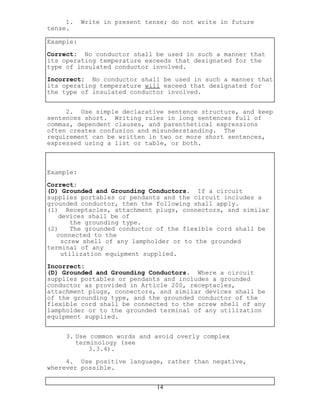 1. Write in present tense; do not write in future
tense.
Example:
Correct: No conductor shall be used in such a manner that
its operating temperature exceeds that designated for the
type of insulated conductor involved.
Incorrect: No conductor shall be used in such a manner that
its operating temperature will exceed that designated for
the type of insulated conductor involved.
2. Use simple declarative sentence structure, and keep
sentences short. Writing rules in long sentences full of
commas, dependent clauses, and parenthetical expressions
often creates confusion and misunderstanding. The
requirement can be written in two or more short sentences,
expressed using a list or table, or both.
Example:
Correct:
(D) Grounded and Grounding Conductors. If a circuit
supplies portables or pendants and the circuit includes a
grounded conductor, then the following shall apply.
(1) Receptacles, attachment plugs, connectors, and similar
devices shall be of
the grounding type.
(2) The grounded conductor of the flexible cord shall be
connected to the
screw shell of any lampholder or to the grounded
terminal of any
utilization equipment supplied.
Incorrect:
(D) Grounded and Grounding Conductors. Where a circuit
supplies portables or pendants and includes a grounded
conductor as provided in Article 200, receptacles,
attachment plugs, connectors, and similar devices shall be
of the grounding type, and the grounded conductor of the
flexible cord shall be connected to the screw shell of any
lampholder or to the grounded terminal of any utilization
equipment supplied.
3. Use common words and avoid overly complex
terminology (see
3.3.4).
4. Use positive language, rather than negative,
wherever possible.
14
 