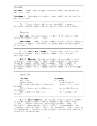 Example:
Correct: Boxes used in wet locations shall be listed for
wet locations.
Incorrect: Ordinary electrical boxes shall not be used in
wet locations.
5. If possible, avoid using dependent clauses,
parenthetical phrases, and unclear inverted word order.
Example:
Correct: The definitions in Part I of this article
apply throughout the Code.
Incorrect: Part I of this article contains definitions
intended to apply wherever the terms are used throughout
this Code.
3.3.2 Lists and Tables. If possible, use lists or
tables to present requirements, rather than long text
descriptions.
3.3.3 Plural. Unless referring to a single item of
equipment, references to electrical components and parts
shall be plural rather than singular. This results in
greater consistency and makes it clear that the NEC
provision refers to all components or parts of a given type
or class.
Examples:
Correct Incorrect
Fixtures a fixture
Receptacles a receptacle
Switches and circuit breakers a switch or circuit
breaker
Outlet boxes and enclosures an outlet box or
enclosure
Installations shall... an installation
shall...
3.3.4 Word Clarity. Words and terms used in the NEC
shall be specific and clear in meaning, and shall avoid
jargon, trade terminology, industry-specific terms, or
colloquial language that is difficult to understand. NEC
language shall be brief, clear, and emphatic. The following
are examples of old-fashioned expressions and word uses that
shall not be permitted:
15
 