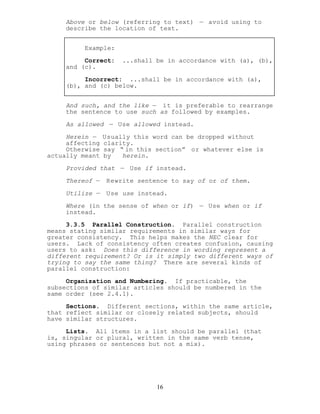 Above or below (referring to text) — avoid using to
describe the location of text.
Example:
Correct: ...shall be in accordance with (a), (b),
and (c).
Incorrect: ...shall be in accordance with (a),
(b), and (c) below.
And such, and the like — it is preferable to rearrange
the sentence to use such as followed by examples.
As allowed — Use allowed instead.
Herein — Usually this word can be dropped without
affecting clarity.
Otherwise say “ in this section” or whatever else is
actually meant by herein.
Provided that — Use if instead.
Thereof — Rewrite sentence to say of or of them.
Utilize — Use use instead.
Where (in the sense of when or if) — Use when or if
instead.
3.3.5 Parallel Construction. Parallel construction
means stating similar requirements in similar ways for
greater consistency. This helps makes the NEC clear for
users. Lack of consistency often creates confusion, causing
users to ask: Does this difference in wording represent a
different requirement? Or is it simply two different ways of
trying to say the same thing? There are several kinds of
parallel construction:
Organization and Numbering. If practicable, the
subsections of similar articles should be numbered in the
same order (see 2.4.1).
Sections. Different sections, within the same article,
that reflect similar or closely related subjects, should
have similar structures.
Lists. All items in a list should be parallel (that
is, singular or plural, written in the same verb tense,
using phrases or sentences but not a mix).
16
 