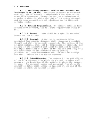 4.3 Extracts.
4.3.1 Extracting Material from an NFPA Document and
Including It in the NEC. Extracting provides an advantage
over multiple references to requirements contained within
other NFPA documents. Extracting has the disadvantage of
creating a situation where the text of the source document
and the user document are not identical due to different
revision cycles.
4.3.2 Extract Requirements. To extract material from
another NFPA document, the following requirements shall be
met.
4.3.2.1 Reason. There shall be a specific technical
reason for the extract.
4.3.2.2 Context. A section or paragraph being
extracted from another document shall represent a complete
thought and shall be entirely extracted. The context of the
original material shall not be compromised or violated. Any
editing of the extracted text shall be confined to making
the style consistent with that of the NEC and then only with
the concurrence of the committee having primary
jurisdiction. Such concurrence shall be obtained through
the staff liaison for the source document.
4.3.2.3 Identification. The number, title, and edition
of the NFPA document from which the extract is taken shall
appear at the beginning of the article in which the extract
is used. The document number and paragraph from which the
extract is taken shall appear in brackets at the end of the
section in which the extract is used.
18
 