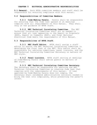 CHAPTER 5 EDITORIAL ADMINISTRATIVE RESPONSIBILITIES
5.1 General. Both NFPA committee members and staff shall be
responsible for ensuring compliance with this manual.
5.2 Responsibilities of Committee Members.
5.2.1 Code-Making Panels. Panels shall be responsible
for ensuring that the Code text agreed on at meetings
complies with all requirements of this manual. They shall
rely on the guidance of NFPA staff.
5.2.2 NEC Technical Correlating Committee. The NEC
Technical Correlating Committee shall act as needed to
ensure that all text appearing in the Report on Proposals
(ROP), Report on Comments (ROC), and final National
Electrical Code meets the requirements of this Manual.
5.3 Responsibilites of NFPA Staff.
5.3.1 NEC Staff Editor. NFPA shall assign a staff
editor to assist the NEC Technical Correlating Committee in
developing the final text of the NEC. This editor shall be
responsible for advising committees, panel liaisons, and the
NEC Technical Correlating Committee Secretary on matters of
NEC style.
5.3.2 Panel Liaisons. NFPA staff serving at meetings
of Code-Making Panels shall advise panels on matters of
NEC style.
5.3.3 NEC Technical Correlating Committee Secretary.
The Secretary shall be responsible for advising the NEC
Technical Correlating Committee on creating Code text that
complies with the requirements of this manual. If text
approved by Code-Making Panels does not comply, the
Secretary shall recommend administrative revisions needed to
bring the text into compliance, while preserving the panel’s
intent.
20
 