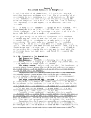 Annex A
Editorial Guidance on Exceptions
Exceptions should be re-written into positive language, if
positive language achieves clarity. The elimination of all
exceptions is not intended, nor is it desirable. In some
cases, deleting the word exception and incorporating the
unedited language into a main rule may not lead to clarity.
The resulting rule may appear to be self-contradicting
instead.
But, in many cases, positive language is much clearer. Two
good examples may be found in Sections 240-3 and 240-21. In
these instances, the Code language once consisted of a short
main rule followed by a number of exceptions.
Other good examples of writing exceptions into positive
language may be found in the ROP for the 1999 Code cycle.
Proposed 520-68(a) consisted of a main rule with four
exceptions. The main rule was changed to (1) entitled
“ General. ” It is clear that this rule would generally
apply. The exceptions then became (2) stand lamps, (3) high
temperature applications, and (4) breakouts. In 520-68(b),
an exception was clearly the easiest way to deal with the
difference from the main rule, and Panel 15 retained the
exception.
520.68. Conductors for Portables.
(a) Conductor Type.
(1) General. Flexible conductors, including cable
extensions, used to supply portable stage equipment shall be
listed extra-hard usage cords or cables.
(2) Stand Lamps. Reinforced cord shall be permitted to
supply stand lamps where the cord is not subject to severe
physical damage and is protected by an overcurrent device
rated at not over 20 amperes.
Exceptions No. 1. Reinforced cord shall be permitted
to supply stand lamps where the cord is not subject to
severe physical damage and is protected by an overcurrent
device at not over 20 amperes.
(3) High Temperature Applications. A special assembly
of conductors in sleeving no longer than 3.3 ft (1 m) shall
be permitted to be employed in lieu of flexible cord if the
individual wires are stranded and rated not less than 125
o
C
(257
o
F) and the outer sleeve is glass fiber with a wall
thickness of at least 0.025 in. (0.635 mm).
Portable stage equipment requiring flexible supply
conductors with a higher temperature rating where one end is
permanently attached to the equipment shall be permitted to
employ alternate, suitable conductors as determined by a
qualified testing laboratory and recognized test standards.
Exception No. 2: A special assembly of conductors in
sleeving no longer than 3.3 ft. (1 m) shall be permitted to
be employed in lieu of flexible cord if the individual wires
are stranded and rated not less than 125 degrees C (257
o
F)
21
 