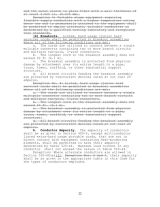 and the outer sleeve is glass fiber with a wall thickness of
at least 0.025 in. (0.635 mm).
Exception 3: Portable stage equipment requiring
flexible supply conductors with a higher temperature rating
where one end is permanently attached to the equipment shall
be permitted to employ alternate, suitable conductors as
determined by a qualified testing laboratory and recognized
test standards.
(4) Breakouts. Listed, hard usage (junior hard
service) cords shall be permitted in breakout assemblies
where all of the following conditions are met:
a. The cords are utilized to connect between a single
multiple connector containing two or more branch circuits
and multiple two-pole, 3-wire connectors.
b. The longest cord in the breakout assembly does not
exceed 20 ft (6.1 m).
c. The breakout assembly is protected from physical
damage by attachment over its entire length to a pipe,
truss, tower, scaffold, or other substantial support
structure.
d. All branch circuits feeding the breakout assembly
are protected by overcurrent devices rated at not over 20
amperes.
Exception No. 4: Listed, hard usage (junior hard
service) cords shall be permitted in breakout assemblies
where all of the following conditions are met:
a. The cords are utilized to connect between a single
multipole connector containing two or more branch circuits
and multiple two-pole, 3-wire connectors.
b. The longest cord in the breakout assembly does not
exceed 20 ft. (6.1 m).
c. The breakout assembly is protected from physical
damage by attachment over its entire length to a pipe,
truss, tower, scaffold, or other substantial support
structure.
d. All branch circuits feeding the breakout assembly
are protected by overcurrent devices rated at not over 20
amperes.
b. Conductor Ampacity. The ampacity of conductors
shall be as given in Section 400-5, except multiconductor
listed extra-hard usage portable cords, that are not in
direct contact with equipment containing heat-producing
elements, shall be permitted to have their ampacity
determined by Table 520-44. Maximum load current in any
conductor shall not exceed the values in Table 520-44.
Exception: Where alternate conductors are allowed in
Section 520-68(a)(3), Exception Nos. 2 and 3, their ampacity
shall be as given in the appropriate table in this Code for
the types of conductors employed.
22
 