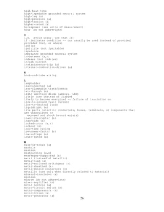 high-heat type
high-impedance grounded neutral system
high-leg (a)
high-pressure (a)
high-tension (a)
higher-rated (a)
horsepower (see units of measurement)
hour (do not abbreviate)
I
i.e. (avoid using, use that is)
if (indicates condition -- can usually be used instead of provided,
provided that, or where)
igniter
ignitible (not ignitable)
impedance
impedance grounded neutral system
in-between (a,n)
indexes (not indices)
inrush current
instantaneous-trip (a)
internal-combustion-driven (a)
K
knob-and-tube wiring
L
lampholder
lead-sheathed (a)
less-flammable transformers
let-through (n)
light-emitting diode (abbrev. LED)
likely (use instead of liable)
likely to become energized -- failure of insulation on
line-to-ground fault current
line-to-neutral loads
liquidtight (a)
live parts (electric conductors, buses, terminals, or components that
are uninsulated or
exposed and shock hazard exists)
load-interrupter (a)
load-side (a)
locked-rotor (a,n)
locknut (n)
long-time rating
low-power-factor (a)
low-voltage (a)
lower-rated (a)
M
make-or-break (a)
manhole
maximum
meatpacking (a,n)
messenger-supported (a)
metal (instead of metallic)
metal-clad (a)
metal-enclosed switchgear (n)
metal-sheathed (a)
metal-shield connectors (n)
metallic (use only when directly related to material)
mineral-insulated (a)
minimum
minute (do not abbreviate)
mixer–amplifier (n)
motor control (a)
motor-circuit switch (n)
motor-compressors (n)
motor-driven (a)
26
motor-generator (a)
 