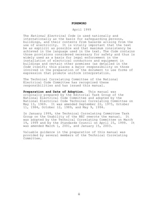 FOREWORD
April 1999
The National Electrical Code is used nationally and
internationally as the basis for safeguarding persons,
buildings, and their contents from hazards arising from the
use of electricity. It is vitally important that the text
be as explicit as possible and that maximum consistency be
achieved in the language used in the text. The Code contains
those provisions considered necessary for safety and thus is
widely used as a basis for legal enforcement in the
installation of electrical conductors and equipment in
buildings and certain other premises (as detailed in the
Code itself); this places a major responsibility on those
involved in the preparation of the document to use forms of
expression that promote uniform interpretation.
The Technical Correlating Committee of the National
Electrical Code Committee has recognized these
responsibilities and has issued this manual.
Preparation and Date of Adoption. This manual was
originally prepared by the Editorial Task Group of the
National Electrical Code Committee and adopted by the
National Electrical Code Technical Correlating Committee on
May 13, 1969. It was amended September 22, 1975, October
11, 1984, October 12, 1989, and May 9, 1994.
In January 1999, the Technical Correlating Committee Task
Group on the Usability of the NEC rewrote the manual. It
was adopted by the Technical Correlating Committee on March
19, 1999 and by the Standards Council on April 15, 1999. It
was amended March 1, 2001, and January 15, 2003.
Valuable guidance in the preparation of this manual was
provided by several members of the Technical Correlating
Committee.
ii
 