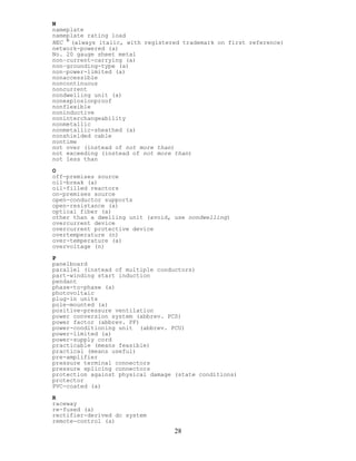 N
nameplate
nameplate rating load
NEC 
(always italic, with registered trademark on first reference)
network-powered (a)
No. 20 gauge sheet metal
non–current-carrying (a)
non–grounding-type (a)
non–power-limited (a)
nonaccessible
noncontinuous
noncurrent
nondwelling unit (a)
nonexplosionproof
nonflexible
noninductive
noninterchangeability
nonmetallic
nonmetallic-sheathed (a)
nonshielded cable
nontime
not over (instead of not more than)
not exceeding (instead of not more than)
not less than
O
off-premises source
oil-break (a)
oil-filled reactors
on-premises source
open-conductor supports
open-resistance (a)
optical fiber (a)
other than a dwelling unit (avoid, use nondwelling)
overcurrent device
overcurrent protective device
overtemperature (n)
over-temperature (a)
overvoltage (n)
P
panelboard
parallel (instead of multiple conductors)
part-winding start induction
pendant
phase-to-phase (a)
photovoltaic
plug-in units
pole-mounted (a)
positive-pressure ventilation
power conversion system (abbrev. PCS)
power factor (abbrev. PF)
power-conditioning unit (abbrev. PCU)
power-limited (a)
power-supply cord
practicable (means feasible)
practical (means useful)
pre-amplifier
pressure terminal connectors
pressure splicing connectors
protection against physical damage (state conditions)
protector
PVC-coated (a)
R
raceway
re-fused (a)
rectifier-derived dc system
remote-control (a)
28
 