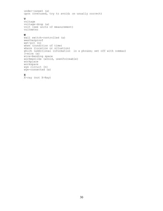 under-carpet (a)
upon (overused, try to avoid; on usually correct)
V
voltage
voltage-drop (a)
volt (see units of measurement)
voltmeter
W
wall switch-controlled (a)
weatherproof
wet-pit (n)
when (condition of time)
where (location or situation)
which (additional information in a phrase; set off with commas)
3-wire (a)
wire-bending space
workmanlike (avoid, unenforceable)
workplace
workspace
wye circuit (n)
wye-connected (a)
X
X-ray (not X-Ray)
30
 