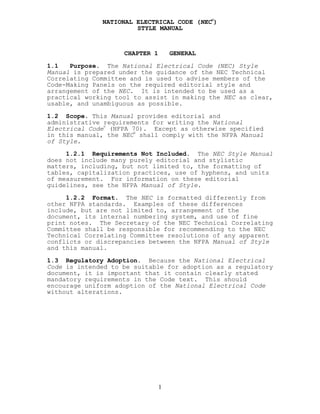 NATIONAL ELECTRICAL CODE (NEC
®
)
STYLE MANUAL
CHAPTER 1 GENERAL
1.1 Purpose. The National Electrical Code (NEC) Style
Manual is prepared under the guidance of the NEC Technical
Correlating Committee and is used to advise members of the
Code-Making Panels on the required editorial style and
arrangement of the NEC. It is intended to be used as a
practical working tool to assist in making the NEC as clear,
usable, and unambiguous as possible.
1.2 Scope. This Manual provides editorial and
administrative requirements for writing the National
Electrical Code®
(NFPA 70). Except as otherwise specified
in this manual, the NEC
®
shall comply with the NFPA Manual
of Style.
1.2.1 Requirements Not Included. The NEC Style Manual
does not include many purely editorial and stylistic
matters, including, but not limited to, the formatting of
tables, capitalization practices, use of hyphens, and units
of measurement. For information on these editorial
guidelines, see the NFPA Manual of Style.
1.2.2 Format. The NEC is formatted differently from
other NFPA standards. Examples of these differences
include, but are not limited to, arrangement of the
document, its internal numbering system, and use of fine
print notes. The Secretary of the NEC Technical Correlating
Committee shall be responsible for recommending to the NEC
Technical Correlating Committee resolutions of any apparent
conflicts or discrepancies between the NFPA Manual of Style
and this manual.
1.3 Regulatory Adoption. Because the National Electrical
Code is intended to be suitable for adoption as a regulatory
document, it is important that it contain clearly stated
mandatory requirements in the Code text. This should
encourage uniform adoption of the National Electrical Code
without alterations.
1
 