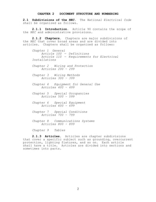 CHAPTER 2 DOCUMENT STRUCTURE AND NUMBERING
2.1 Subdivisions of the NEC. The National Electrical Code
shall be organized as follows.
2.1.1 Introduction. Article 90 contains the scope of
the NEC and administrative provisions.
2.1.2 Chapters. Chapters are major subdivisions of
the NEC that cover broad areas and are divided into
articles. Chapters shall be organized as follows:
Chapter 1 General
Article 100 — Definitions
Article 110 — Requirements for Electrical
Installations
Chapter 2 Wiring and Protection
Articles 200 – 299
Chapter 3 Wiring Methods
Articles 300 – 399
Chapter 4 Equipment for General Use
Articles 400 – 499
Chapter 5 Special Occupancies
Articles 500 – 599
Chapter 6 Special Equipment
Articles 600 – 699
Chapter 7 Special Conditions
Articles 700 – 799
Chapter 8 Communications Systems
Articles 800 – 899
Chapter 9 Tables
2.1.3 Articles. Articles are chapter subdivisions
that cover a specific subject such as grounding, overcurrent
protection, lighting fixtures, and so on. Each article
shall have a title. Articles are divided into sections and
sometimes into parts.
2
 