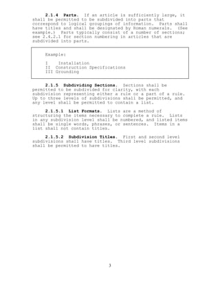 2.1.4 Parts. If an article is sufficiently large, it
shall be permitted to be subdivided into parts that
correspond to logical groupings of information. Parts shall
have titles and shall be designated by Roman numerals. (See
example.) Parts typically consist of a number of sections;
see 2.4.2.1 for section numbering in articles that are
subdivided into parts.
Example:
I Installation
II Construction Specifications
III Grounding
2.1.5 Subdividing Sections. Sections shall be
permitted to be subdivided for clarity, with each
subdivision representing either a rule or a part of a rule.
Up to three levels of subdivisions shall be permitted, and
any level shall be permitted to contain a list.
2.1.5.1 List Formats. Lists are a method of
structuring the items necessary to complete a rule. Lists
in any subdivision level shall be numbered, and listed items
shall be single words, phrases, or sentences. Items in a
list shall not contain titles.
2.1.5.2 Subdivision Titles. First and second level
subdivisions shall have titles. Third level subdivisions
shall be permitted to have titles.
3
 