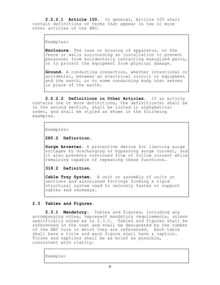 2.2.2.1 Article 100. In general, Article 100 shall
contain definitions of terms that appear in two or more
other articles of the NEC.
Examples:
Enclosure. The case or housing of apparatus, or the
fence or walls surrounding an installation to prevent
personnel from accidentally contacting energized parts,
or to protect the equipment from physical damage.
Ground. A conducting connection, whether intentional or
accidental, between an electrical circuit or equipment
and the earth, or to some conducting body that serves
in place of the earth.
2.2.2.2 Definitions in Other Articles. If an article
contains one or more definitions, the definition(s) shall be
in the second section, shall be listed in alphabetical
order, and shall be styled as shown in the following
examples.
Examples:
280.2 Definition.
Surge Arrester. A protective device for limiting surge
voltages by discharging or bypassing surge current, and
it also prevents continued flow of follow current while
remaining capable of repeating these functions.
318.2 Definition.
Cable Tray System. A unit or assembly of units or
sections and associated fittings forming a rigid
structural system used to securely fasten or support
cables and raceways.
2.3 Tables and Figures.
2.3.1 Mandatory. Tables and figures, including any
accompanying notes, represent mandatory requirements, unless
specifically noted as in 2.3.2. Tables and figures shall be
referenced in the text and shall be designated by the number
of the NEC rule in which they are referenced. Each table
shall have a title and each figure shall have a caption.
Titles and captions shall be as brief as possible,
consistent with clarity.
Example:
6
 