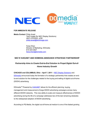 FOR IMMEDIATE RELEASE

Media Contact: Philip Anast
               Tech Image (for NEC Display Solutions)
               (847) 279-0022, x238
               philip.anast@techimage.com


                 Faraz Khan
                 Director of Marketing, DOmedia
                 614-324-2927
                 faraz.khan@domedia.com


 NEC’S VUKUNET AND DOMEDIA ANNOUNCE STRATEGIC PARTNERSHIP

 Partnership Aims to Create End-to-End Solution to Propel Digital Out-of-
                                Home Industry Growth


CHICAGO and COLUMBUS, Ohio – April 7, 2011 – NEC Display Solutions and
DOmedia announced today the formation of a strategic partnership that creates an end-
to-end solution for the challenges related to the buying and selling of digital out-of-home
(DOOH) advertising.


DOmediaTM Powered by VUKUNET allows for the efficient planning, buying,
management and measurement of large DOOH advertising campaigns across many
different DOOH networks. This new ability to scale and measure effectiveness of DOOH
advertising during the life of a campaign addresses two of the last remaining obstacles
to the widespread adoption of DOOH advertising.


According to PQ Media, the digital out-of-home ad medium is one of the fastest growing
 