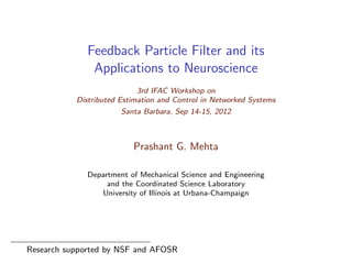 Feedback Particle Filter and its
Applications to Neuroscience
3rd IFAC Workshop on
Distributed Estimation and Control in Networked Systems
Santa Barbara, Sep 14-15, 2012
Prashant G. Mehta
Department of Mechanical Science and Engineering
and the Coordinated Science Laboratory
University of Illinois at Urbana-Champaign
Research supported by NSF and AFOSR
 
