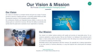 www.nectarbits.com
NectarBits © 2017 All Rights Reserved Made with love.
11
Our Vision
Our vision is to develop in a constant manner and grow as a major IT service
provider to become a leading performer, in providing quality Mobile and Web
Development solutions in the competitive global marketplace.
Our professional, flexible and integrated process reflects in what we do. We
always guide our customers to success. We have the ability to accelerate and
quickly share the great work or products of your organisation or business.
Our Mission
Our mission is to deliver optimal solutions with quality and services at reasonable prices. For us
customer satisfaction is given top place. We are very friendly in our dealings to the customers and it
helps us retain existing clients and expand customer circle. We always try to improve the quality of
our products by exploring innovative ideas.
NectarBits exists to help organisations fulfil their missions. Our specialty lies in helping organizations
to use their product or business effectively, in a way that supports their overall goals and strategic
priorities.
Our Vision & MissionWe Provide Innovative Intelligent Packaging Solution
 