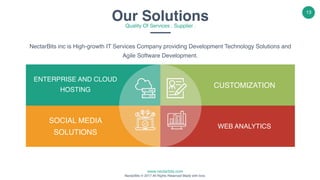 www.nectarbits.com
NectarBits © 2017 All Rights Reserved Made with love.
13
NectarBits inc is High-growth IT Services Company providing Development Technology Solutions and
Agile Software Development.
ENTERPRISE AND CLOUD
HOSTING
SOCIAL MEDIA
SOLUTIONS
CUSTOMIZATION
WEB ANALYTICS
Our SolutionsQuality Of Services . Supplier .
 