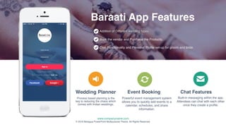 www.companyname.com
© 2016 Motagua PowerPoint Multipurpose Theme. All Rights Reserved.
16
Process based planning is the
key to reducing the chaos which
comes with Indian weddings.
Wedding Planner
Addition of Different wedding types.
Book the vendor and Purchase the Products.
Chat Functionality and Personal Profile set-up for groom and bride.
Baraati App Features
Event Booking
Powerful event management system
allows you to quickly add events to a
calendar, schedules, and share
information.
Chat Features
Built-in messaging within the app.
Attendees can chat with each other
once they create a profile.
 