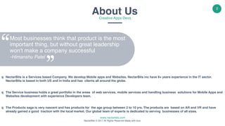 www.nectarbits.com
NectarBits © 2017 All Rights Reserved Made with love.
2
About UsCreative Apps Devs.
Most businesses think that product is the most
important thing, but without great leadership
won't make a company successful 
-Himanshu Patel
q NectarBits is a Services based Company. We develop Mobile apps and Websites, NectarBits inc have 8+ years experience in the IT sector.
NectarBits is based in both US and in India and has clients all around the globe.
q The Service business holds a great portfolio in the areas of web services, mobile services and handling business solutions for Mobile Apps and
Websites development with experience Developers team.
q The Products saga is very nascent and has products for the age group between 2 to 10 yrs. The products are based on AR and VR and have
already gained a good traction with the local market. Our global team of experts is dedicated to serving businesses of all sizes.
 