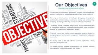 www.companyname.com
© 2016 Motagua PowerPoint Multipurpose Theme. All Rights Reserved.v
8
To become a leading software development company that delivers Project
solutions meeting all the required standards within and across the World.
To carry on the business of Software designing, development,
customisation, implementation, maintenance, testing and benchmarking,
designing, developing and dealing in computer software and solutions.
To develop, provide, undertake, design, import, export, distribute and deal
in Systems and application software for microprocessor based information
systems, off shore software development projects
To provide creative and intuitive software application design to support the
ever growing need for information management throughout the college and
community.
To develop state of the art software business applications utilizing
innovative development tools.
To manage smooth software implementations by providing thorough
documentation, training materials and user support.
Our Objectives
Considering and Representing Facts
 