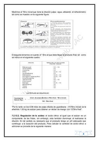 4
Medimos el °Brix inicial que tiene la dilución pulpa: agua, utilizando el refractómetro
tal como se muestra en la siguiente figura:
Enseguida tomamos en cuenta el ° Brix al que debe llegar el producto final, tal como
se indica en el siguiente cuadro:
La fórmula se resume en:
“Por lo tanto en los 6.98 kilos de pulpa diluida de guanábana (15°Brix inicial) se le
añadirán 1.93 kg de azúcar para obtener un néctar de mango con 13°Brix final”.
7.2.12.2. Regulación de la acidez: el ácido cítrico al igual que el azúcar es un
componente de las frutas, sin embargo, esta también disminuye al realizarse la
dilución. En tal sentido es necesario que el producto tenga un pH adecuado que
contribuya a la duración del producto. Para calcular la cantidad de ácido cítrico a
adicionar se procede de la siguiente manera:
 