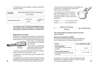 La cantidad de azúcar a agregar se obtiene mediante la              - Se anota cuanto de acido cítrico se ha aplicado a la
            siguiente fórmula:                                                  muestra y por una regla de tres simple calcu-
                                                                                lamos para la solución total.
 Cantidad de         (Cant. de pulpa diluida) x (°Brix final - °Brix inicial)   - Por ejemplo: En ½ litro de néctar de
 Azúcar (Kg.)   =                                                               piña se ha agregado 0,1 gr. de ácido
                                       100 - °Brix final
                                                                                cítrico para obtener un pH = 3.8 enton-
                                                                                ces para 20 litros de néctar de piña se
                                                                                necesitarán:
                                     (17.5) x (12 - 3)           1,79 Kg. de
 Cantidad de Azúcar (Kg.) =                                  = azúcar           0,5 litros ————— 0,1 gr. de ácido cítrico
                                         100 - 12
                                                                                20 litros ————— X gr. de ácido cítrico

            “Por lo tanto en los 17.5 kilos de pulpa diluida de man-
                                                                                             20 litros x 0,1 gramos
            zana (3°Brix inicial) se le añadirán 1.80 kg de azúcar              X     =                                    =   4 gr. de ácido cítrico
            para obtener un néctar de manzana con 13°Brix final”.                                   0,5 litros

                                                                                “Por lo tanto debemos agregar 4 gramos de ácido
            Regulación de la acidez                                             cítrico al néctar”.
            El ácido cítrico al igual que el azúcar es un componente
                                                                                Adición de estabilizante (CMC)
            de las frutas, sin embargo esta también disminuye al rea-
                                                                                En el siguiente cuadro se indica la cantidad de estabilizante
            lizarse la dilución. En tal sentido es necesario que el pro-
                                                                                que se requiere para los néctares de algunas frutas:
                                        ducto tenga un pH adecuado
                                          que contribuya a la duración
                                          del producto.                             Frutas                                 % de estabilizante CMC
                                          Para calcular la cantidad de              Frutas pulposas
                    pH-metro             ácido cítrico a adicionar se pro-          Por ejemplo manzana, mango,
                                                                                                                                           0,07%
                                        cede de la siguiente manera:                durazno
            - Tomamos una muestra del néctar que estamos prepa-                     Frutas menos pulposas
            rando, que puede ser por ejemplo ½ litro.                               Por ejemplo poro poro, granadilla,                 0,10 – 0,15%
            - Empleamos el pH-metro para calcular la acidez inicial                 maracuyá
            de la muestra.
            - El siguiente paso es agregar el ácido cítrico previamente         Por ejemplo: Si se aplica 0,10% de estabilizante CMC,
            pesado hasta que el nivel de acidez se estabilice en un pH          significa que por cada kilo de dilución o néctar se aplica-
18          de 3.8, que es el pH adecuado para néctares en general.             ra 1 gramo de estabilizante CMC.                                      19
 