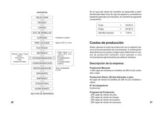 MARAÑON
SELECCION
PESADO
LAVADO
EXT. DE SEMILLAS
CORTADO
PRE-COCCION
PULPEADO
REFINADO
ESTANDARIZACION
HOMOGENIZACION
PASTEURIZACION
ENVASADO
ENFRIADO
ETIQUETADO
ALMACENADO
NECTAR DE MARAÑON
Pulpa : Agua = 1: 2
° Brix = 12.5 - 13.0
pH= 3.5
% Estabilizante =
0.125 %
% Conservante =
0.045 %
Temp. de ebullición
x 2 min.
Agua a 100°C x 5 min.
Cortado en cuartos
En el caso del néctar de marañón se desarrolla a partir
del llamado falso fruto de cajú de aspecto y consistencia
bastante parecida a la manzana, el cual tiene la siguiente
composición:
Fruta = 93.00 %
Pulpa = 64.00 %
Semilla (nueces) = 7.00 %
Costos de producción
Saber calcular el costo de producción es un aspecto cla-
ve en el funcionamiento de una empresa. A continuación
describiremos los pasos a seguir para determinar el cos-
tos de producción tomando como ejemplo a una
microempresa agroindustrial que elabora néctares.
Descripción de la empresa
Producción Mensual
1,000 cajas de néctares en botellas de 296 ml (24 unida-
des x caja).
Producción Diaria. (20 días laborales x mes)
50 cajas de néctar en botellas de 296 ml (24 unidades x
cajas)
N° de trabajadores
6 personas.
Programa de Producción
- 250 cajas de néctar de piña.
- 250 cajas de néctar de mango.
- 250 cajas de néctar de durazno.
- 250 cajas de néctar de manzana.
Dilución = Agua : Pulpa
Azúcar.
Acido Cítrico.
CMC
Sorbato de Potasio
3736
 