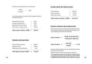 Costo total de fabricación
Costos directos = 5,492.72
Costos indirectos. = 204.83
Gastos del periodo = 315.00
Total costos de fabric. (US$) = 6,012.55
Costo unitario de producción
Para conocer cual es el costo unitario de producción he-
mos de dividir el costo total de fabricación entre el nume-
ro de botellas producidas mensualmente.
En este caso la depreciación mensual sería:
La empresa genera mensualmente la siguiente relación
de gastos indirectos:
Depreciación mensual = 49.83
Limpieza y desinfección. = 20.00
Reparación, Mantenimiento. = 15.00
Servicios (Luz, Agua y otros) = 120.00
Total costos indirec. (US$) = 204.83
Gastos del periodo
Sueldo de administrador. = 200.00
Alquiler de local. = 100.00
Materiales de administración. = 15.00
Total gasto periodo (US$) = 315.00
563.00
= 49.83
12 meses
Costo de Producción
Costo Unitario =
Producción Mensual
6,012.55
Costo Unitario =
24,000
= 0.25
El costo unitario de producción de cada botella de néctar
de fruta es de US $ 0.25.
Podemos seguir precisando este cálculo obtenido:
“Si la empresa vende a US $ 0.30 (sin incluir el IGV),
su margen de ganancia por botella será de US $ 0.05,
multiplicado por 24 botellas que contienen una caja, 4544
 
