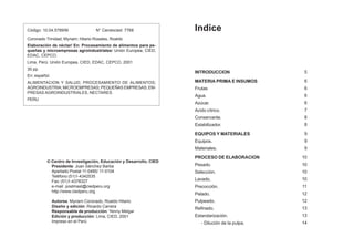 Indice
INTRODUCCION
MATERIA PRIMA E INSUMOS
Frutas
Agua.
Azúcar.
Acido cítrico.
Conservante.
Estabilizador.
EQUIPOS Y MATERIALES
Equipos.
Materiales.
PROCESO DE ELABORACION
Pesado.
Selección.
Lavado.
Precocción.
Pelado.
Pulpeado.
Refinado.
Estandarización.
- Dilución de la pulpa.
5
6
6
6
6
7
8
8
9
9
9
10
10
10
10
11
12
12
13
13
14
 Centro de Investigación, Educación y Desarrollo, CIED
Presidente: Juan Sánchez Barba
Apartado Postal 11-0485/ 11-0104
Teléfono (51)1-4342535
Fax: (51)1-4378327
e-mail: postmast@ciedperu.org
http://www.ciedperu.org
Autores: Myriam Coronado, Roaldo Hilario
Diseño y edición: Ricardo Carrera
Responsable de producción: Yenny Melgar
Edición y producción: Lima, CIED, 2001
Impreso en el Perú
Código: 10.04.5789/M N° Cendocied: 7768
Coronado Trinidad, Myriam; Hilario Rosales, Roaldo
Elaboración de néctar/ En: Procesamiento de alimentos para pe-
queñas y microempresas agroindustriales/ Unión Europea, CIED,
EDAC, CEPCO.
Lima, Perú: Unión Europea, CIED, EDAC, CEPCO, 2001
30 pp.
En: español.
ALIMENTACION Y SALUD; PROCESAMIENTO DE ALIMENTOS;
AGROINDUSTRIA; MICROEMPRESAS; PEQUEÑAS EMPRESAS; EM-
PRESAS AGROINDUSTRIALES, NECTARES.
PERU
 