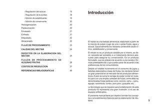 Introducción
El néctar es una bebida alimenticia, elaborado a partir de
la mezcla de pulpa o jugo de una o varias frutas, agua y
azúcar. Opcionalmente los néctares contendrán ácido cí-
trico, estabilizador y conservante.
El néctar no es un producto estable por sí mismo, es de-
cir, necesita ser sometido a un tratamiento térmico ade-
cuado para asegurar su conservación. Es un producto
formulado, que se prepara de acuerdo a una receta o fór-
mula preestablecida y que puede variar de acuerdo a las
preferencias de los consumidores.
Debido al notable incremento en el consumo de jugos y
bebidas elaborados a base de frutas, los néctares tienen
un gran potencial en el mercado de los productos alimen-
ticios. A esto se suma la ventaja de poder contar en nues-
tro país con una amplia variedad de frutas, entre ellas las
denominadas frutas exóticas como: cocona, camu – camu,
aguaje, carambola, tumbo, poro poro, guayaba, etc.
La tecnología que se requiere para la elaboración de este
producto no representa una gran inversión, ni el uso de
equipos sofisticados.
El presente manual tiene por objetivo brindar los concep-
tos y procedimientos básicos para la elaboración de néc-
tares.
- Regulación del azúcar.
- Regulación de la acidez.
- Adición de estabilizante.
- Adición de conservante.
Homogenización.
Pasteurización.
Envasado.
Enfriado.
Etiquetado.
Almacenado.
FLUJO DE PROCESAMIENTO
CALIDAD DEL NECTAR
DEFECTOS EN LA ELABORACION DEL
NECTAR
FLUJOS DE PROCESAMIENTO DE
ALGUNAS FRUTAS
COSTOS DE PRODUCCION
REFERENCIAS BIBLIOGRAFICAS
15
18
19
20
20
20
21
21
22
22
23
24
25
28
37
49
5
 