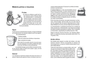 Materia prima e insumos
Frutas
El néctar se obtiene a partir de fru-
tas maduras, sanas y frescas, libres
de podredumbre y conveniente-
mente lavadas. Una de las venta-
jas en la elaboración de los nécta-
res en general, es la de permitir el
empleo de frutas que no son ade-
cuadas para otros fines ya sea por su
forma y/o tamaño.
Agua
A parte de sus características propias, el agua empleada
en la elaboración de néctares deberá reunir las siguien-
tes características:
- Calidad potable.
- Libre de sustancias extrañas e impurezas.
- Bajo contenido de sales.
Para este fin se puede recurrir al uso de equi-
pos que aseguren una optima calidad del agua,
como son los filtros y los purificadores.
La cantidad de agua que se debe incorporar al néc-
tar se calcula según el peso de la pulpa o jugo y de las
características de la fruta.
Azúcar
Los néctares en general contiene dos tipos de azúcar: el
azúcar natural que aporta la fruta y el azúcar que se in-
corpora adicionalmente. El azúcar le confiere al néctar
el dulzor característico.
El azúcar blanca es más recomendable porque
tiene pocas impurezas, no tiene coloraciones os-
curas y contribuye a mantener en el néctar el co-
lor, sabor y aroma natural de la fruta. El azúcar
rubia es más nutritiva que el azúcar blanca, pero
le confiere al néctar un aspecto oscuro, sin brillo y
con sabor acaramelado.
Entre otros tipos de azúcar, se puede mencionar: la chan-
caca, miel de abeja, miel de caña, etc. En todo caso el
uso de cualquier tipo de azúcar dependerá de su costo,
disponibilidad en la zona y de las exigencias del mercado.
La concentración o contenido de azúcar en un néctar se
mide a través de un refractómetro, que mide el porcentaje
de sólidos solubles expresados en grados °Brix o mediante
un densímetro, expresados en grados baumé o °Brix.
Según la Norma Técnica Peruana, los néctares deben
tener un contenido de azúcar que puede variar entre 13 a
18 grados °Brix.
Acido cítrico
Se emplea para regular la acidez del néctar y de esta
manera hacerlo menos susceptible al ataque de
microorganismos, ya que en medios ácidos éstos no po-
drán desarrollarse.
Todas las frutas tienen su propia acidez, pero una
vez que se incorpora el agua ésta se debe corre-
gir. Para saber si el jugo o la pulpa diluida posee
la acidez apropiada, se debe medir su grado de
acidez mediante el uso de un potenciómetro o
pH-metro; también se puede utilizar papel indi-
cador de acidez, con su respectiva tabla de co-
lores. Como referencia sobre el grado de acidez,6 7
 