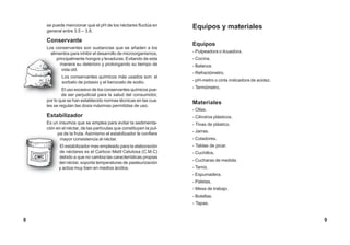 se puede mencionar que el pH de los néctares fluctúa en
general entre 3.5 – 3.8.
Conservante
Los conservantes son sustancias que se añaden a los
alimentos para inhibir el desarrollo de microorganismos,
principalmente hongos y levaduras. Evitando de esta
manera su deterioro y prolongando su tiempo de
vida útil.
Los conservantes químicos más usados son: el
sorbato de potasio y el benzoato de sodio.
El uso excesivo de los conservantes químicos pue-
de ser perjudicial para la salud del consumidor,
por lo que se han establecido normas técnicas en las cua-
les se regulan las dosis máximas permitidas de uso.
Estabilizador
Es un insumos que se emplea para evitar la sedimenta-
ción en el néctar, de las partículas que constituyen la pul-
pa de la fruta. Asimismo el estabilizador le confiere
mayor consistencia al néctar.
El estabilizador mas empleado para la elaboración
de néctares es el Carboxi Metil Celulosa (C.M.C)
debido a que no cambia las características propias
del néctar, soporta temperaturas de pasteurización
y actúa muy bien en medios ácidos.
Equipos y materiales
Equipos
- Pulpeadora o licuadora.
- Cocina.
- Balanza.
- Refractómetro.
- pH-metro o cinta indicadora de acidez.
- Termómetro.
Materiales
- Ollas.
- Cilindros plásticos.
- Tinas de plástico.
- Jarras.
- Coladores.
- Tablas de picar.
- Cuchillos.
- Cucharas de medida.
- Tamiz.
- Espumadera.
- Paletas.
- Mesa de trabajo.
- Botellas.
- Tapas.
CMC
98
 