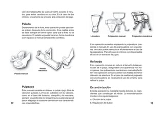 Pelado manual
Pelado
mecánico
ción de metabisulfito de sodio al 0.05% durante 3 minu-
tos, para evitar cambios en su color. En el caso de los
cítricos, únicamente se procede a la extracción del jugo.
Pelado
Dependiendo de la fruta, esta operación puede ejecutar-
se antes o después de la precocción. Si se realiza antes
se debe trabajar en forma rápida para que la fruta no se
oscurezca. El pelado se puede hacer en forma mecánica
(con equipos) o manual (empleando cuchillos).
Pulpeado
Este proceso consiste en obtener la pulpa o jugo, libre de
cáscaras y pepas. La fruta es pulpeada con su cáscara.
como en el caso del durazno, blanquillo y la manzana,
siempre y cuando ésta no tenga ninguna sustancia que al
pasar a la pulpa le ocasione cambios en sus característi-
cas organolépticas.
Licuadora Pulpeadora manual Pulpeadora mecánica
Esta operación se realiza empleando la pulpeadora, (me-
cánica o manual). El uso de una licuadora con un poste-
rior tamizado puede reemplazar eficientemente el uso de
la pulpeadora. Para el caso de cítricos es indispensable
el uso de un extractor de jugos.
Refinado
Esta operación consiste en reducir el tamaño de las par-
tículas de la pulpa, otorgándole una apariencia más ho-
mogénea. Las pulpeadoras mecánicas o manuales facili-
tan esta operación por que cuentan con mallas de menor
diámetro de abertura. En el caso de realizar el pulpeado
con una licuadora, es necesario el uso de un tamiz para
refinar la pulpa.
Estandarización
En esta operación se realiza la mezcla de todos los ingre-
dientes que constituyen el néctar. La estandarización
involucra los siguientes pasos:
a. Dilución de la pulpa.
b. Regulación del dulzor. 1312
 