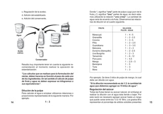 c. Regulación de la acidez.
d. Adición del estabilizado.
e. Adición del conservante.
Donde 1, significa “una” parte de pulpa o jugo puro de la
fruta y 3, significa “tres” partes de agua, es decir esta-
mos utilizando la relación “uno a tres”. La cantidad de
agua varia de acuerdo a la fruta. Observemos las relacio-
nes de dilución en el cuadro siguiente.
Acido
cítrico
Néctar
Conservador
Azúcar
Estabilizante
Agua
Resulta muy importante tener en cuenta la siguiente re-
comendación al momento realizar la operación de
estandarización:
“Los cálculos que se realizan para la formulación del
néctar, deben hacerse en función al peso de cada uno
de los ingredientes. En tal sentido el cálculo de pulpa
de fruta y agua se deben expresar en kilogramos o
sus equivalencias”.
Dilución de la pulpa
Para calcular el agua a emplear utilizamos relaciones o
proporciones representadas de la siguiente manera. Por
ejemplo:
1 : 3
Por ejemplo: Se tiene 5 kilos de pulpa de mango, la cual
debe ser diluída con agua.
“Si la dilución recomendada es de 1:3, la cantidad de
agua que debemos agregar es 15 kilos de agua”.
Regulación del azúcar
Todas las frutas tienen su azúcar natural, sin embargo al
realizar la dilución con el agua ésta tiende a bajar. Por
esta razón es necesario agregar azúcar hasta un rango
que puede variar entre los 13 a 18 °Brix. Los grados Brix
representan el porcentaje de sólidos solubles presentes14 15
Maracuyá 1 : 4 - 5
Granadilla 1 : 2 - 2.5
Cocona 1 : 3 - 5
Piña 1 : 2 – 2.5
Guanábana 1 : 3 – 3.5
Manzana 1 : 2 – 3
Durazno (blanquillo) 1 : 2 - 2.5
Uva Borgoña 1 : 2 – 3
Tamarindo 1 : 6 - 12
Poro poro 1 : 4.5
Mango 1 : 2.5 – 3
Berenjena 1 : 5
Tuna 1 : 3
Mora 1 : 3
DILUCION
PULPA : AGUA
FRUTA
 