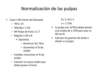 Normalización de las pulpas
• Caso I: IM menor del deseado
– °Brix: 14
– %Acidez: 1.2%
– IM Pulpa de fruta: 11.7
– Regular a IM a 8
• Opciones:
– Disminuir los °Brix
– Aumentar el % de
acidez
– Factible: Aumentar el % de
acidez
– Calcular la nueva acidez que
debe poseer la fruta
8 / 1=14 / x
x = 1.75%
• La pulpa con 14°Brix debe poseer
una acidez de 1.75% para que su
IM sea 8.
• Calcular los gramos de ácido a
añadir a la pulpa
 