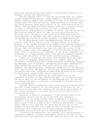 devotional service because they know Me as the Supreme Personality of
Godhead, original and inexhaustible."
The word mahatma refers to those who are broadminded, not cripple-
minded. Cripple-minded persons, always engaged in satisfying their
senses, sometimes expand their activities in order to do good for others
through some "ism" like nationalism, humanitarianism or altruism. They
may reject personal sense gratification for the sense gratification of
others, like the members of their family, community or society--either
national or international. Actually all this is extended sense
gratification, from personal to communal to social. This may all be very
good from the material point of view, but such activities have no
spiritual value. The basis of such activity is sense gratification,
either personal or extended. Only when a person gratifies the senses of
the Supreme Lord can he be called a mahatma, or broadminded person.
In the above-quoted verse from Bhagavad-gita, the words daivim
prakrtim refer to the control of the internal potency, or pleasure
potency, of the Supreme Personality of Godhead. This pleasure potency is
manifested as Srimati Radharani, or Her expansion Laksmi, the goddess of
fortune. When the individual jiva souls are under the control of the
internal energy, their only engagement is the satisfaction of Krsna, or
Visnu. This is the position of a mahatma. If one is not a mahatma, he is
a duratma, or a cripple-minded person. Such mentally crippled duratmas
are put under the control of the Lord's external potency, mahamaya.
Indeed, all living entities within this material world are under
the control of mahamaya, whose business is to subject them to the
influence of threefold miseries: adhidaivika-klesa (sufferings caused by
the demigods, such as droughts, earthquakes and storms), adhibhautika-
klesa (sufferings caused by other living entities like insects or
enemies), and adhyatmika-klesa (sufferings caused by one's own body and
mind, such as mental and physical infirmities). Daiva-bhutatma-hetavah:
the conditioned souls, subjected to these three miseries by the control
of the external energy, suffer various difficulties.
The main problem confronting the conditioned souls is the
repetition of birth, old age, disease and death. In the material world
one has to work for the maintenance of the body and soul, but how can
one perform such work in a way that is favorable for the execution of
Krsna consciousness?
Everyone requires possessions such as food grains, clothing, money
and other things necessary for the maintenance of the body, but one
should not collect more than necessary for his actual basic needs. If
this natural principle is followed, there will be no difficulty in
maintaining the body.
According to nature's arrangement, living entities lower on the
evolutionary scale do not eat or collect more than necessary.
Consequently in the animal kingdom there is generally no economic
problem or scarcity of necessities. If a bag of rice is placed in a
public place, birds will come to eat a few grains and go away. A human
being, however, will take away the whole bag. He will eat all his
stomach can hold and then try to keep the rest in storage. According to
scriptures, this collecting of more than necessary (atyahara) is
prohibited. Now the entire world is suffering because of it.
Collecting and eating more than necessary also causes prayasa, or
unnecessary endeavor. By God's arrangement, anyone in any part of the
world can live very peacefully if he has some land and a milk cow. There
 