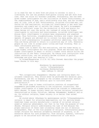 is no need for man to move from one place to another to earn a
livelihood, for one can produce food grains locally and get milk from
cows. That can solve all economic problems. Fortunately, man has been
given higher intelligence for the cultivation of Krsna consciousness, or
the understanding of God, one's relationship with Him, and the ultimate
goal of life, love of God. Unfortunately, so-called civilized man, not
caring for God realization, utilizes his intelligence to get more than
necessary and simply eat to satisfy the tongue. By God's arrangement
there is sufficient scope for the production of milk and grains for
human beings all over the world, but instead of using his higher
intelligence to cultivate God consciousness, so-called intelligent men
misuse their intelligence to produce many unnecessary and unwanted
things. Thus factories, slaughterhouses, brothels and liquor shops are
opened. If people are advised not to collect too many goods, eat too
much or work unnecessarily to possess artificial amenities, they think
they are being advised to return to a primitive way of life. Generally
people do not like to accept plain living and high thinking. That is
their unfortunate position.
Human life is meant for God realization, and the human being is
given higher intelligence for this purpose. Those who believe that this
higher intelligence is meant to attain a higher state should follow the
instructions of the Vedic literatures. By taking such instructions from
higher authorities, one can actually become situated in perfect
knowledge and give real meaning to life.
In Srimad-Bhagavatam (1.2.9) Sri Suta Gosvami describes the proper
human dharma in this way:
dharmausa hy apavargyasya
nartho 'rthayopakalpate
narihasya dharmaikantasya
kamo labhaya hi smriah
"All occupational engagements [dharma] are certainly meant for
ultimate liberation. They should never be performed for material gain.
Furthermore, one who is engaged in the ultimate occupational service
[dharma] should never use material gain to cultivate sense
gratification."
The first step in human civilization consists of occupational
engagements performed according to the scriptural injunctions. The
higher intelligence of a human being should be trained to understand
basic dharma. In human society there are various religious conceptions
characterized as Hindu, Christian, Hebrew, Mohammedan, Buddhist and so
on, for without religion, human society is no better than animal
society.
As stated above (dharmaya hy apavargyasya nariho 'rthayopakalpate),
religion is meant for attaining emancipation, not for getting bread.
Sometimes human society manufactures a system of so-called religion
aimed at material advancement, but that is far from the purpose of true
dharma. Religion entails understanding the laws of God because the
proper execution of these laws ultimately leads one out of material
entanglement. That is the true purpose of religion. Unfortunately people
accept religion for material prosperity because of atyahara, or an
excessive desire for such prosperity. True religion, however, instructs
people to be satisfied with the bare necessities of life while
 