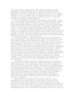 cultivating Krsna consciousness. Even though we require economic
development, true religion allows it only for supplying the bare
necessities of material existence. Jivasya tattva jijnasa: the real
purpose of life is to inquire about the Absolute Truth. If our endeavor
(prayasa) is not to inquire about the Absolute Truth, we will simply
increase our endeavor to satisfy our artificial needs. A spiritual
aspirant should avoid mundane endeavor.
Another impediment is prajalpa, unnecessary talking. When we mix
with a few friends, we immediately begin unnecessary talking, sounding
just like croaking toads. If we must talk, we should talk about the
Krsna consciousness movement. Those outside of the Krsna consciousness
movement are interested in reading heaps of newspapers, magazines and
novels, solving crossword puzzles and doing many other nonsensical
things. In this fashion people simply waste their valuable time and
energy. In the Western countries old men, retired from active life, play
cards, fish, watch television and debate about useless socio-political
schemes. All these and other frivolous activities are included in the
prajalpa category. Intelligent persons interested in Krsna consciousness
should never take part in such activities.
Jana-sanga refers to associating with persons not interested in
Krsna consciousness. One should strictly avoid such association. Srila
Narottama dasa Thakura has therefore advised us to live only in the
association of Krsna conscious devotees (bhakta-sane vasa). One should
always engage in the service of the Lord in the association of the
Lord's devotees. Association with those engaged in a similar line of
business is very conducive to advancement in that business. Consequently
materialistic persons form various associations and clubs to enhance
their endeavors. For example, in the business world we find such
institutions as the stock exchange and chamber of commerce. Similarly,
we have established the International Society for Krishna Consciousness
to give people an opportunity to associate with those who have not
forgotten Krsna. This spiritual association offered by our ISKCON
movement is increasing day by day. Many people from different parts of
the world are joining this Society to awaken their dormant Krsna
consciousness.
Srila Bhaktisiddhanta Sarasvati Thakura writes in his Anuvrtti
commentary that too much endeavor to acquire knowledge on the part of
mental speculators or dry philosophers falls within the category of
atyahara (collecting more than needed). According to Srimad-Bhagavatam,
the endeavor of philosophical speculators to write volumes of books on
dry philosophy devoid of Krsna consciousness is entirely futile. The
work of karmis who write volumes of books on economic development also
falls within the category of atyahara. Similarly, those who have no
desire for Krsna consciousness and who are simply interested in
possessing more and more material things--either in the shape of
scientific knowledge or monetary gain--are all included under the
control of atyahara.
Karmis labor to accumulate more and more money for future
generations only because they do not know their future position.
Interested only in getting more and more money for their sons and
grandsons, such foolish persons do not even know what their position is
going to be in the next life. There are many incidents that illustrate
this point. Once a great karmi accumulated a vast fortune for his sons
and grandsons, but later, according to his karma, he took his birth in a
 