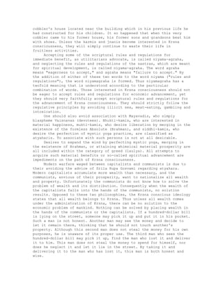 cobbler's house located near the building which in his previous life he
had constructed for his children. It so happened that when this very
cobbler came to his former house, his former sons and grandsons beat him
with shoes. Unless the karmis and jnanis become interested in Krsna
consciousness, they will simply continue to waste their life in
fruitless activities.
Accepting some of the scriptural rules and regulations for
immediate benefit, as utilitarians advocate, is called niyama-agraha,
and neglecting the rules and regulations of the sastras, which are meant
for spiritual development, is called niyama-agraha. The word agraha
means "eagerness to accept," and agraha means "failure to accept." By
the addition of either of these two words to the word niyama ("rules and
regulations"), the word niyamagraha is formed. Thus niyamagraha has a
twofold meaning that is understood according to the particular
combination of words. Those interested in Krsna consciousness should not
be eager to accept rules and regulations for economic advancement, yet
they should very faithfully accept scriptural rules and regulations for
the advancement of Krsna consciousness. They should strictly follow the
regulative principles by avoiding illicit sex, meat-eating, gambling and
intoxication.
One should also avoid association with Mayavadis, who simply
blaspheme Vaisnavas (devotees). Bhukti-kamis, who are interested in
material happiness, mukti-kamis, who desire liberation by merging in the
existence of the formless Absolute (Brahman), and siddhi-kamis, who
desire the perfection of mystic yoga practice, are classified as
atyaharis. To associate with such persons is not at all desirable.
Desires to expand the mind by perfecting mystic yoga, merging in
the existence of Brahman, or attaining whimsical material prosperity are
all included within the category of greed (laulya). All attempts to
acquire such material benefits or so-called spiritual advancement are
impediments on the path of Krsna consciousness.
Modern warfare waged between capitalists and communists is due to
their avoiding the advice of Srila Rupa Gosvami regarding atyahara.
Modern capitalists accumulate more wealth than necessary, and the
communists, envious of their prosperity, want to nationalize all wealth
and property. Unfortunately the communists do not know how to solve the
problem of wealth and its distribution. Consequently when the wealth of
the capitalists falls into the hands of the communists, no solution
results. Opposed to these two philosophies, the Krsna conscious ideology
states that all wealth belongs to Krsna. Thus unless all wealth comes
under the administration of Krsna, there can be no solution to the
economic problem of mankind. Nothing can be solved by placing wealth in
the hands of the communists or the capitalists. If a hundred-dollar bill
is lying on the street, someone may pick it up and put it in his pocket.
Such a man is not honest. Another man may see the money and decide to
let it remain there, thinking that he should not touch another's
property. Although this second man does not steal the money for his own
purposes, he is unaware of its proper use. The third man who sees the
hundred-dollar bill may pick it up, find the man who lost it and deliver
it to him. This man does not steal the money to spend for himself, nor
does he neglect it and let it lie in the street. By taking it and
delivering it to the man who has lost it, this man is both honest and
wise.
 