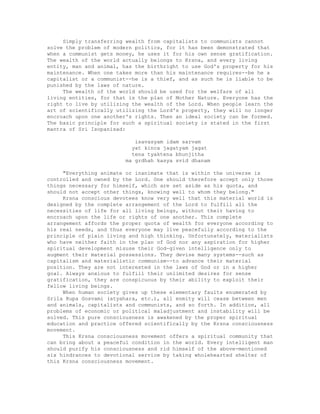 Simply transferring wealth from capitalists to communists cannot
solve the problem of modern politics, for it has been demonstrated that
when a communist gets money, he uses it for his own sense gratification.
The wealth of the world actually belongs to Krsna, and every living
entity, man and animal, has the birthright to use God's property for his
maintenance. When one takes more than his maintenance requires--be he a
capitalist or a communist--he is a thief, and as such he is liable to be
punished by the laws of nature.
The wealth of the world should be used for the welfare of all
living entities, for that is the plan of Mother Nature. Everyone has the
right to live by utilizing the wealth of the Lord. When people learn the
art of scientifically utilizing the Lord's property, they will no longer
encroach upon one another's rights. Then an ideal society can be formed.
The basic principle for such a spiritual society is stated in the first
mantra of Sri Isopanisad:
isavasyam idam sarvam
yat kinca jagatyam jagat
tena tyaktena bhunjitha
ma grdhah kasya svid dhanam
"Everything animate or inanimate that is within the universe is
controlled and owned by the Lord. One should therefore accept only those
things necessary for himself, which are set aside as his quota, and
should not accept other things, knowing well to whom they belong."
Krsna conscious devotees know very well that this material world is
designed by the complete arrangement of the Lord to fulfill all the
necessities of life for all living beings, without their having to
encroach upon the life or rights of one another. This complete
arrangement affords the proper quota of wealth for everyone according to
his real needs, and thus everyone may live peacefully according to the
principle of plain living and high thinking. Unfortunately, materialists
who have neither faith in the plan of God nor any aspiration for higher
spiritual development misuse their God-given intelligence only to
augment their material possessions. They devise many systems--such as
capitalism and materialistic communism--to advance their material
position. They are not interested in the laws of God or in a higher
goal. Always anxious to fulfill their unlimited desires for sense
gratification, they are conspicuous by their ability to exploit their
fellow living beings.
When human society gives up these elementary faults enumerated by
Srila Rupa Gosvami (atyahara, etc.), all enmity will cease between men
and animals, capitalists and communists, and so forth. In addition, all
problems of economic or political maladjustment and instability will be
solved. This pure consciousness is awakened by the proper spiritual
education and practice offered scientifically by the Krsna consciousness
movement.
This Krsna consciousness movement offers a spiritual community that
can bring about a peaceful condition in the world. Every intelligent man
should purify his consciousness and rid himself of the above-mentioned
six hindrances to devotional service by taking wholehearted shelter of
this Krsna consciousness movement.
 
