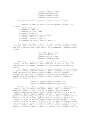 sravanam kirtanam visnoh
smaranam pada-sevanam
arcanam vandanam dasyam
sakhyam atma-nivedanam
The nine processes of devotional service are as follows:
1. hearing the name and glories of the Supreme Personality of
Godhead
2. chanting His glories
3. remembering the Lord
4. serving the Lord's feet
5. worshiping the Deity
6. offering obeisances unto the Lord
7. acting as the Lord's servant
8. making friends with the Lord
9. surrendering oneself fully to the Lord
Sravanam, or hearing, is the first step in acquiring transcendental
knowledge. One should not give aural reception to unauthorized persons,
but should approach the proper person, as recommended in Bhagavad-gita
(4.34):
tad viddhi pranipatena
pariprasnena sevaya
upadeksyanti te jnanam
jnaninas tattva-darsinah
"Just try to learn the truth by approaching a spiritual master.
Inquire from him submissively and render service unto him. The self-
realized soul can impart knowledge unto you because he has seen the
truth."
It is further recommended in the Mundaka Upanisad, tad-vijnanartham
sa gurum evabhigacchet: "To understand that transcendental science, one
must approach a bona fide spiritual master." Thus this method of
submissively receiving transcendental confidential knowledge is not
merely based on mental speculation. In this regard, Sri Caitanya
Mahaprabhu told Rupa Gosvami:
brahmanda bhramite kona bhagyavan jiva
guru-krsna-prasade paya bhakti-lata-bija
"In the course of traversing the universal creation of Brahma, some
fortunate soul may receive the seed of bhakti-lata, the creeper of
devotional service. This is all by the grace of guru and Krsna."
(Caitanya-caritamrta, Madhya 19.151) The material world is a place of
confinement for the living entities who are by nature anandamaya,
pleasure-seeking. They actually want to be free from the confinement of
this world of conditional happiness, but not knowing the process of
liberation, they are bound to transmigrate from one species of life to
another and from one planet to another. In this way the living entities
are wandering throughout the material universe. When by good fortune one
comes in contact with a pure devotee and hears from him patiently, one
begins to follow the path of devotional service. Such an opportunity is
 