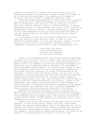 offered to a person who is sincere. The International Society for
Krishna Consciousness is giving such a chance to humanity at large. If
by fortune one takes advantage of this opportunity to engage in
devotional service, the path of liberation immediately opens.
One should accept this opportunity to return home, back to Godhead,
very enthusiastically. Without enthusiasm, one cannot be successful.
Even in the material world one has to be very enthusiastic in his
particular field of activity in order to become successful. A student,
businessman, artist or anyone else who wants success in his line must be
enthusiastic. Similarly, one has to be very enthusiastic in devotional
service. Enthusiasm means action, but action for whom? The answer is
that one should always act for Krsna--krsnarthakhila-cesta (Bhakti-
rasamrta-sindhu).
In all phases of life one has to perform devotional activities
under the direction of the spiritual master in order to attain
perfection in bhakti-yoga. It is not that one has to confine or narrow
one's activities. Krsna is all-pervading. Therefore nothing is
independent of Krsna, as Krsna Himself states in Bhagavad-gita (9.4):
maya tatam idam sarvam
jagad avyakta-murtina-
mat-sthani sarva-bhutani
na caham tesv avasthitah
"By Me, in My unmanifested form, this entire universe is pervaded.
All beings are in Me, but I am not in them." Under the direction of the
bona fide spiritual master, one has to make everything favorable for
Krsna's service. For example, at present we are using a dictaphone. The
materialist who invented this machine intended it for businessmen or
writers of mundane subject matters. He certainly never thought of using
the dictaphone in God's service, but we are using this dictaphone to
write Krsna conscious literature. Of course, the manufacture of the
dictaphone is wholly within the energy of Krsna. All the parts of the
instrument, including the electronic functions, are made from different
combinations and interactions of the five basic types of material
energy--namely, bhumi, jala, agni, vayu and akasa. The inventor used his
brain to make this complicated machine, and his brain, as well as the
ingredients, were supplied by Krsna. According to the statement of
Krsna, mat-sthani sarva-bhutani: "Everything is depending on My energy."
Thus the devotee can understand that since nothing is independent of
Krsna's energy, everything should be dovetailed in His service.
Endeavor executed with intelligence in Krsna consciousness is
called utsaha, or enthusiasm. The devotees find the correct means by
which everything can be utilized in the service of the Lord (nirbandhah
krsna-sambandhe yuktam vairagyam ucyate). The execution of devotional
service is not a matter of idle meditation but practical action in the
foreground of spiritual life.
These activities must be executed with patience. One should not be
impatient in Krsna consciousness. Indeed, this Krsna consciousness
movement was started single-handedly, and in the beginning there was no
response, but because we continued to execute our devotional activities
with patience, people gradually began to understand the importance of
this movement, and now they are eagerly participating. One should not be
impatient in discharging devotional service, but should take
 