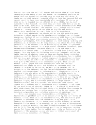 instructions from the spiritual master and execute them with patience,
depending on the mercy of guru and Krsna. The successful execution of
Krsna conscious activities requires both patience and confidence. A
newly married girl naturally expects offspring from her husband, but she
cannot expect to have them immediately after marriage. Of course, as
soon as she is married she can attempt to get a child, but she must
surrender to her husband, confident that her child will develop and be
born in due time. Similarly, in devotional service surrender means that
one has to become confident. The devotee thinks, avasya raksibe krsna:
"Krsna will surely protect me and give me help for the successful
execution of devotional service." This is called confidence.
As already explained, one should not be idle but should be very
enthusiastic about executing the regulative principles--tat-tat-karma-
pravartana. Neglect of the regulative principles will destroy devotional
service. In this Krsna consciousness movement there are four basic
regulative principles, forbidding illicit sex, meat-eating, gambling and
intoxication. A devotee must be very enthusiastic about following these
principles. If he becomes slack in following any of them, his progress
will certainly be checked. Srila Rupa Gosvami therefore recommends, tat-
tat-karma-pra-varianat: "One must strictly follow the regulative
principles of vaidhi bhakti." In addition to these four prohibitions
(yama), there are positive regulative principles (niyama), such as the
daily chanting of sixteen rounds on japa-mala beads. These regulative
activities must be faithfully performed with enthusiasm. This is called
tat-tat-karma-pra-vartana, or varied engagement in devotional service.
Furthermore, in order to be successful in devotional service one
must give up the association of undesirable people. This includes
karmis, jnanis, yagis and other nondevotees. Once Sri Caitanya
Mahaprabhu was asked by one of His householder devotees about the
general principles of Vaisnavism, as well as the general routine
activities of the Vaisnava, and Sri Caitanya Mahaprabhu immediately
replied, asat-sanga-tyaga,--ei vaisnava-acara: "Characteristically, a
Vaisnava is one who gives up the association of worldly people, or
nondevotees." Srila Narottama dasa Thakura has therefore recommended,
tandera carana sevi bhakta-sane vasa: one has to live in the company of
pure devotees and execute the regulative principles laid down by the
previous acaryas, the six Gosvamis (namely, Sri Rupa Gosvami, Sri
Sanatana Gosvami, Sri Jiva Gosvami, Sri Raghunatha dasa Gosvami, Sri
Gopala Bhatta Gosvami and Sri Raghunatha Bhatta Gosvami). If one lives
in the association of devotees, there is little chance of associating
with nondevotees. The International Society for Krishna Consciousness is
opening many centers just to invite people to live in the company of
devotees and practice the regulative principles of spiritual life.
Devotional service means transcendental activities. On the
transcendental platform there is no contamination by the three modes of
material nature. This is called visuddha-sat-tva, the platform of pure
goodness, or goodness free from contamination by the qualities of
passion and ignorance. In this Krsna consciousness movement we require
everyone to rise early in the morning, by four A.M.,and attend mangala-
arati, or morning worship, then read Srimad-Bhagavatam, perform kirtana,
and so forth. Thus we hold continuous activities in devotional service
twenty-four hours daily. This is called sato vriti, or following in the
footsteps of the previous acaryas who expertly filled every moment of
time with Krsna conscious activities.
 