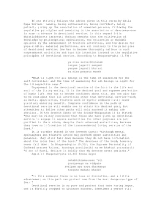 If one strictly follows the advice given in this verse by Srila
Rupa Gosvami--namely, being enthusiastic, being confident, being
patient, giving up the association of unwanted persons, following the
regulative principles and remaining in the association of devotees--one
is sure to advance in devotional service. In this regard Srila
Bhaktisiddhanta Sarasvati Thakura remarks that the cultivation of
knowledge by philosophical speculation, the collection of mundane
opulence by the advancement of fruitive activities, and the desire for
yoga-siddhis, material perfections, are all contrary to the principles
of devotional service. One has to become thoroughly callous to such
nonpermanent activities and turn his intention instead to the regulative
principles of devotional service. According to Bhagavad-gita (2.69):
ya nisa sarva-bhutanam
tasyam jagarti samyami
yasyam jagrati bhutani
sa nisa pasyato muneh
"What is night for all beings is the time of awakening for the
self-controlled; and the time of awakening for all beings is night for
the introspective sage."
Engagement in the devotional service of the Lord is the life and
soul of the living entity. It is the desired goal and supreme perfection
of human life. One has to become confident about this, and one also has
to be confident that all activities other than devotional service--such
as mental speculation, fruitive work or mystic endeavor--will never
yield any enduring benefit. Complete confidence in the path of
devotional service will enable one to attain his desired goal, but
attempting to follow other paths will only succeed in making one
restless. In the Seventh Canto of the Srimad-Bhagavatam it is stated:
"One must be calmly convinced that those who have given up devotional
service to engage in severe austerities for other purposes are not
purified in their minds, despite their advanced austerities, because
they have no information of the transcendental loving service of the
Lord."
It is further stated in the Seventh Canto: "Although mental
speculators and fruitive actors may perform great austerities and
penances, they still fall down because they do not have information
about the lotus feet of the Lord." The devotees of the Lord, however,
never fall down. In Bhagavad-gita (9.31), the Supreme Personality of
Godhead assures Arjuna, kaunteya pratijanihi na me bhaktah pranasyati:
"O son of Kunti, declare it boldly that My devotee never perishes."
Again in Bhagavad-gita (2.40) Krsna says:
nehabhikrama-naso 'sti
pratyavayo na vidyate
svalpam apy asya dharmasya
trayate mahato bhayat
"In this endeavor there is no loss or diminution, and a little
advancement on this path can protect one from the most dangerous type of
fear."
Devotional service is so pure and perfect that once having begun,
one is forcibly dragged to ultimate success. Sometimes a person will
 