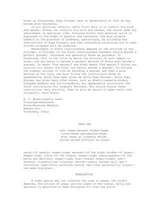 known as Siksastaka, Rupa Gosvami gave us Upadesamrta so that we may
become pure Vaisnavas.
In all spiritual affairs, one's first duty is to control his mind
and senses. Unless one controls his mind and senses, one cannot make any
advancement in spiritual life. Everyone within this material world is
engrossed in the modes of passion and ignorance. One must promote
himself to the platform of goodness, sattva-guna, by following the
instructions of Rupa Gosvami, and then everything concerning how to make
further progress will be revealed.
Advancement in Krsna consciousness depends on the attitude of the
follower. A follower of the Krsna consciousness movement should become a
perfect gosvami. Vaisnavas are generally known as gosvamis. In
Vrndavana, this is the title by which the director of each temple is
known. One who wants to become a perfect devotee of Krsna must become a
gosvami. Go means "the senses," and svami means "the master." Unless one
controls his senses and mind, one cannot become a gosvami. To achieve
the highest success in life by becoming a gosvami and then a pure
devotee of the Lord, one must follow the instructions known as
Upadesamrta, which have been given by Srila Rupa Gosvami. Srila Rupa
Gosvami has given many other books, such as Bhakti-rasamrta-sindhu,
Vidagdha-madhava and Lalita-madhava, but Upadesamrta constitutes the
first instructions for neophyte devotees. One should follow these
instructions very strictly. Then it will be easier to make one's life
successful. Hare Krsna.
A. C. Bhaktivedanta Swami
Visvarupa-mahotsava
Krsna-Balarama Mandira
Ramana-reti
Vrndavana, India
TEXT ONE
vaco vegam manasah krodha-vagam
jihva-vegam udaropastha-vegam
etan vegan yo visaheta dhirah
sarvam apimam prthivim sa sisyat
vacah--of speech; vegam--urge; manasah--of the mind; krodha--of anger;
vegam--urge; jihva--of the tongue; vegam--urge; udara-upastha--of the
belly and genitals; vegam--urge; etan--these; vegan--urges; yah--
whoever; visaheta--can tolerate; dhirah--sober; sarvam--all; api--
certainly; imam--this; prthivim--world; sah--that personality; sisyat--
can make disciples.
TRANSLATION
A sober person who can tolerate the urge to speak, the mind's
demands, the actions of anger and the urges of the tongue, belly and
genitals is qualified to make disciples all over the world.
 