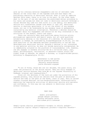 give up his ordinary material engagements and out of sentiment take
shelter of the lotus feet of the Supreme Lord and thus begin the
preliminary execution of devotional service. Even if such an immature
devotee falls down, there is no loss on his part. On the other hand,
what is the gain of one who executes the prescribed duties according to
his varna and asrama but does not take to devotional service? Although a
fallen devotee may take his next birth in a low family, his devotional
service will nonetheless resume from where it left off. Devotional
service is ahaituky apratihata; it is not the effect of any mundane
cause, nor can it be terminated by any mundane cause or permanently
curtailed by any material interruption. Therefore a devotee should be
confident about his engagement and should not be very interested in the
activities of the karmis, jnanis and yogis.
There are certainly many good qualities among fruitive actors,
philosophical speculators and mystic yogis, but all good qualities
automatically develop in the character of a devotee. No extraneous
endeavor is needed. As confirmed by Srimad-Bhagavatam (5.18.12), all the
good qualities of the demigods manifest progressively in one who has
developed pure devotional service. Because a devotee is not interested
in any material activity, he does not become materially contaminated. He
is immediately situated on the platform of transcendental life. However,
one who engages in mundane activity--be he a so-called jnani, yogi,
karmi, philanthropist, nationalist, or whatever--cannot attain the
higher stage of mahatma. He remains a duratma, or cripple-minded person.
According to Bhagavad-gita (9.13):
mahatmanas tu mam partha
daivim prakrtim asritah
bhajanty ananya-manaso
jnatva bhutadim avyayam
"O son of Prtha, those who are not deluded, the great souls, are
under the protection of the divine nature. They are fully engaged in
devotional service because they know Me as the Supreme Personality of
Godhead, original and inexhaustible."
Since all the devotees of the Lord are under the protection of His
supreme potency, they should not deviate from the path of devotional
service and take to the path of the karmi, jnani or yogi. This is called
utsahan niscayad dhairyat tat-tat-karma-pravartanat, enthusiastically
executing the regulative activities of devotional service with patience
and confidence. In this way one can advance in devotional service
without hindrance.
TEXT FOUR
dadati pratigrhnati
guhyam akhyati prcchati
bhunkte bhojayate caiva
sad-vidham priti-laksanam
dadati--gives charity; pratigrhnati--accepts in return; guhyam--
confidential topics; akhyati--explains; prcchati--inquires; bhunkte--
 
