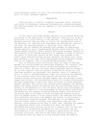 eats; bhojayate--feeds; ca--also; eva--certainly; sat-vidham--six kinds;
priti--of love; laksanam--symptoms.
TRANSLATION
Offering gifts in charity, accepting charitable gifts, revealing
one's mind in confidence, inquiring confidentially, accepting prasada
and offering prasada are the six symptoms of love shared by one devotee
and another.
PURPORT
In this verse Srila Rupa Gosvami explains how to perform devotional
activities in the association of other devotees. There are six kinds of
activities: (1) giving charity to the devotees, (2) accepting from the
devotees whatever they may offer in return, (3) opening one's mind to
the devotees, (4) inquiring from them about the confidential service of
the Lord, (5) honoring prasada, or spiritual food, given by the
devotees, and (6) feeding the devotees with prasada. An experienced
devotee explains, and an inexperienced devotee learns from him. This is
guhyam akhyati prcchati. When a devotee distributes prasada, remnants of
food offered to the Supreme Personality of Godhead, in order to maintain
our spirit of devotional service we must accept this prasada as the
Lord's grace received through the pure devotees. We should also invite
pure devotees to our home, offer them prasada and be prepared to please
them in all respects. This is called bhunkte bhojayate caiva.
Even in ordinary social activities, these six types of dealings
between two loving friends are absolutely necessary. For instance, when
one businessman wishes to contact another businessman he arranges a
feast in a hotel, and over the feast openly expresses what he wishes to
do. He then inquires from his business friend how he should act, and
sometimes presents are exchanged. Thus whenever there is a dealing of
priti, or love in intimate dealings, these six activities are executed.
In the previous verse, Srila Rupa Gosvami advised that one should
renounce worldly association and keep company with the devotees (sanga-
tyagat sato vrtteh). The International Society for Krishna Consciousness
has been established to facilitate these six kinds of loving exchanges
between devotees. This Society was started single-handedly, but because
people are coming forward and dealing with the give-and-take policy, the
Society is now expanding all over the world. We are glad that people are
donating very liberally to the development of the Society's activities,
and people are also eagerly accepting whatever humble contribution we
are giving them in the shape of books and magazines dealing strictly
with the subject matter of Krsna consciousness. We sometimes hold Hare
Krsna festivals and invite life members and friends to participate in
the feasting by accepting prasada. Although most of our members come
from the higher rungs of society, they nonetheless come and take
whatever little prasada we are able to offer them. Sometimes the members
and supporters inquire very confidentially about the methods of
performing devotional service, and we try to explain this. In this way
our Society is successfully spreading all over the world, and the
intelligentsia of all countries is gradually appreciating our Krsna
conscious activities. The life of the Krsna conscious society is
nourished by these six types of loving exchange among the members;
 