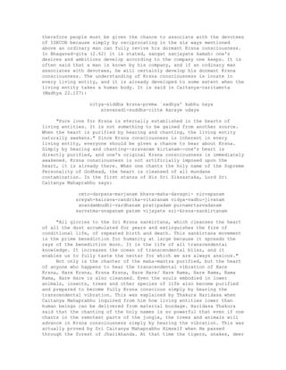 therefore people must be given the chance to associate with the devotees
of ISKCON because simply by reciprocating in the six ways mentioned
above an ordinary man can fully revive his dormant Krsna consciousness.
In Bhagavad-gita (2.62) it is stated, sangat sanjayate kamah: one's
desires and ambitions develop according to the company one keeps. It is
often said that a man is known by his company, and if an ordinary man
associates with devotees, he will certainly develop his dormant Krsna
consciousness. The understanding of Krsna consciousness is innate in
every living entity, and it is already developed to some extent when the
living entity takes a human body. It is said in Caitanya-caritamrta
(Madhya 22.107):
nitya-siddha krsna-prema `sadhya' kabhu naya
sravanadi-suddha-citte karaye udaya
"Pure love for Krsna is eternally established in the hearts of
living entities. It is not something to be gained from another source.
When the heart is purified by hearing and chanting, the living entity
naturally awakens." Since Krsna consciousness is inherent in every
living entity, everyone should be given a chance to hear about Krsna.
Simply by hearing and chanting--sravanam kirtanam--one's heart is
directly purified, and one's original Krsna consciousness is immediately
awakened. Krsna consciousness is not artificially imposed upon the
heart, it is already there. When one chants the holy name of the Supreme
Personality of Godhead, the heart is cleansed of all mundane
contamination. In the first stanza of His Sri Siksastaka, Lord Sri
Caitanya Mahaprabhu says:
ceto-darpana-marjanam bhava-maha-davagni- nirvapanam
sreyah-kairava-candrika-vitaranam vidya-vadhu-jivanam
anandambudhi-vardhanam pratipadam purnamrtasvadanam
sarvatma-snapanam param vijayate sri-krsna-sankirtanam
"All glories to the Sri Krsna sankirtana, which cleanses the heart
of all the dust accumulated for years and extinguishes the fire of
conditional life, of repeated birth and death. This sankirtana movement
is the prime benediction for humanity at large because it spreads the
rays of the benediction moon. It is the life of all transcendental
knowledge. It increases the ocean of transcendental bliss, and it
enables us to fully taste the nectar for which we are always anxious."
Not only is the chanter of the maha-mantra purified, but the heart
of anyone who happens to hear the transcendental vibration of Hare
Krsna, Hare Krsna, Krsna Krsna, Hare Hare/ Hare Rama, Hare Rama, Rama
Rama, Hare Hare is also cleansed. Even the souls embodied in lower
animals, insects, trees and other species of life also become purified
and prepared to become fully Krsna conscious simply by hearing the
transcendental vibration. This was explained by Thakura Haridasa when
Caitanya Mahaprabhu inquired from him how living entities lower than
human beings can be delivered from material bondage. Haridasa Thakura
said that the chanting of the holy names is so powerful that even if one
chants in the remotest parts of the jungle, the trees and animals will
advance in Krsna consciousness simply by hearing the vibration. This was
actually proved by Sri Caitanya Mahaprabhu Himself when He passed
through the forest of Jharikhanda. At that time the tigers, snakes, deer
 
