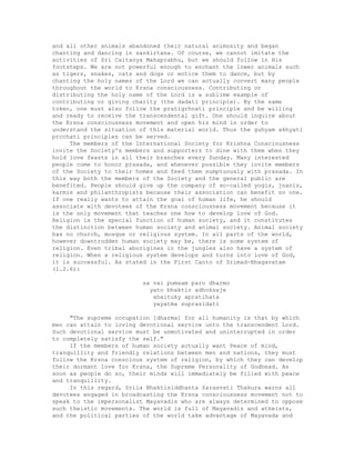 and all other animals abandoned their natural animosity and began
chanting and dancing in sankirtana. Of course, we cannot imitate the
activities of Sri Caitanya Mahaprabhu, but we should follow in His
footsteps. We are not powerful enough to enchant the lower animals such
as tigers, snakes, cats and dogs or entice them to dance, but by
chanting the holy names of the Lord we can actually convert many people
throughout the world to Krsna consciousness. Contributing or
distributing the holy name of the Lord is a sublime example of
contributing or giving charity (the dadati principle). By the same
token, one must also follow the pratigrhnati principle and be willing
and ready to receive the transcendental gift. One should inquire about
the Krsna consciousness movement and open his mind in order to
understand the situation of this material world. Thus the guhyam akhyati
prcchati principles can be served.
The members of the International Society for Krishna Consciousness
invite the Society's members and supporters to dine with them when they
hold love feasts in all their branches every Sunday. Many interested
people come to honor prasada, and whenever possible they invite members
of the Society to their homes and feed them sumptuously with prasada. In
this way both the members of the Society and the general public are
benefited. People should give up the company of so-called yogis, jnanis,
karmis and philanthropists because their association can benefit no one.
If one really wants to attain the goal of human life, he should
associate with devotees of the Krsna consciousness movement because it
is the only movement that teaches one how to develop love of God.
Religion is the special function of human society, and it constitutes
the distinction between human society and animal society. Animal society
has no church, mosque or religious system. In all parts of the world,
however downtrodden human society may be, there is some system of
religion. Even tribal aborigines in the jungles also have a system of
religion. When a religious system develops and turns into love of God,
it is successful. As stated in the First Canto of Srimad-Bhagavatam
(1.2.6):
sa vai pumsam paro dharmo
yato bhaktir adhoksaje
ahaituky apratihata
yayatma suprasidati
"The supreme occupation [dharma] for all humanity is that by which
men can attain to loving devotional service unto the transcendent Lord.
Such devotional service must be unmotivated and uninterrupted in order
to completely satisfy the self."
If the members of human society actually want Peace of mind,
tranquillity and friendly relations between men and nations, they must
follow the Krsna conscious system of religion, by which they can develop
their dormant love for Krsna, the Supreme Personality of Godhead. As
soon as people do so, their minds will immediately be filled with peace
and tranquillity.
In this regard, Srila Bhaktisiddhanta Sarasvati Thakura warns all
devotees engaged in broadcasting the Krsna consciousness movement not to
speak to the impersonalist Mayavadis who are always determined to oppose
such theistic movements. The world is full of Mayavadis and atheists,
and the political parties of the world take advantage of Mayavada and
 