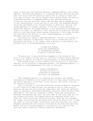 types of devotees--the kanistha-adhikari, madhyama-adhikari and uttama-
adhikari. The kanistha-adhikari is a neophyte who has received the hari-
nama initiation from the spiritual master and is trying to chant the
holy name of Krsna. One should respect such a person within his mind as
a kanistha-vaisnava. A madhyama-adhikari has received spiritual
initiation from the spiritual master and has been fully engaged by him
in the transcendental loving service of the Lord. The madhyama-adhikari
should be considered to be situated midway in devotional service. The
uttama-adhikari, or highest devotee, is one who is very advanced in
devotional service. An uttama-adhikari is not interested in blaspheming
others, his heart is completely clean, and he has attained the realized
state of unalloyed Krsna consciousness. According to Srila Rupa Gosvami,
the association and service of such a maha-bhagavata, or perfect
Vaisnava, are most desirable.
One should not remain a kanistha-adhikari, one who is situated on
the lowest platform of devotional service and is interested only in
worshiping the Deity in the temple. Such a devotee is described in the
Eleventh Canto of Srimad-Bhagavatam (11.2.47):
arcayam eva haraye
pujam yah sraddhayehate
na tad-bhaktesu canyesu
sa bhaktah prukrtah smrtah
"A person who is very faithfully engaged in the worship of the
Deity in the temple, but who does not know how to behave toward devotees
or people in general is called a prakrta-bhakta, or kanistha-adhikari."
One therefore has to raise himself from the position of kanistha-
adhikari to the platform of madhyama-adhikari. The madhyama-adhikari is
described in Srimad-Bhagavatam (11.2.46) in this way:
isvare tad-adhinesu
balisesu dvisatsu ca
prema-maitri-krpopeksa
yah karoti sa madhyamah
"The madhyama-adhikari is a devotee who worships the Supreme
Personality of Godhead as the highest object of love, makes friends with
the Lord's devotees, is merciful to the ignorant and avoids those who
are envious by nature."
This is the way to cultivate devotional service properly; therefore
in this verse Srila Rupa Gosvami has advised us how to treat various
devotees. We can see from practical experience that there are different
types of Vaisnavas. The prakrta-sahajiyas generally chant the Hare Krsna
maha-mantra, yet they are attached to women, money and intoxication.
Although such persons may chant the holy name of the Lord, they are not
yet properly purified. Such people should be respected within one's
mind, but their association should be avoided. Those who are innocent
but simply carried away by bad association should be shown favor if they
are eager to receive proper instructions from pure devotees, but those
neophyte devotees who are actually initiated by the bona fide spiritual
master and are seriously engaged in carrying out the orders of the
spiritual master should be offered respectful obeisances.
 