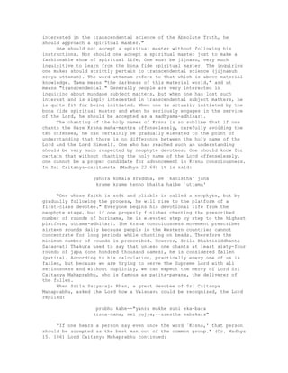 interested in the transcendental science of the Absolute Truth, he
should approach a spiritual master."
One should not accept a spiritual master without following his
instructions. Nor should one accept a spiritual master just to make a
fashionable show of spiritual life. One must be jijnasu, very much
inquisitive to learn from the bona fide spiritual master. The inquiries
one makes should strictly pertain to transcendental science (jijnasuh
sreya uttamam). The word uttamam refers to that which is above material
knowledge. Tama means "the darkness of this material world," and ut
means "transcendental." Generally people are very interested in
inquiring about mundane subject matters, but when one has lost such
interest and is simply interested in transcendental subject matters, he
is quite fit for being initiated. When one is actually initiated by the
bona fide spiritual master and when he seriously engages in the service
of the Lord, he should be accepted as a madhyama-adhikari.
The chanting of the holy names of Krsna is so sublime that if one
chants the Hare Krsna maha-mantra offenselessly, carefully avoiding the
ten offenses, he can certainly be gradually elevated to the point of
understanding that there is no difference between the holy name of the
Lord and the Lord Himself. One who has reached such an understanding
should be very much respected by neophyte devotees. One should know for
certain that without chanting the holy name of the Lord offenselessly,
one cannot be a proper candidate for advancement in Krsna consciousness.
In Sri Caitanya-caritamrta (Madhya 22.69) it is said:
yahara komala sraddha, se `kanistha' jana
krame krame tenho bhakta haibe `uttama'
"One whose faith is soft and pliable is called a neophyte, but by
gradually following the process, he will rise to the platform of a
first-class devotee." Everyone begins his devotional life from the
neophyte stage, but if one properly finishes chanting the prescribed
number of rounds of harinama, he is elevated step by step to the highest
platform, uttama-adhikari. The Krsna consciousness movement prescribes
sixteen rounds daily because people in the Western countries cannot
concentrate for long periods while chanting on beads. Therefore the
minimum number of rounds is prescribed. However, Srila Bhaktisiddhanta
Sarasvati Thakura used to say that unless one chants at least sixty-four
rounds of japa (one hundred thousand names), he is considered fallen
(patita). According to his calculation, practically every one of us is
fallen, but because we are trying to serve the Supreme Lord with all
seriousness and without duplicity, we can expect the mercy of Lord Sri
Caitanya Mahaprabhu, who is famous as patita-pavana, the deliverer of
the fallen.
When Srila Satyaraja Khan, a great devotee of Sri Caitanya
Mahaprabhu, asked the Lord how a Vaisnava could be recognized, the Lord
replied:
prabhu kahe--"yanra mukhe suni eka-bara
krsna-nama, sei pujya,--srestha sabakara"
"If one hears a person say even once the word `Krsna,' that person
should be accepted as the best man out of the common group." (Cc. Madhya
15. 106) Lord Caitanya Mahaprabhu continued:
 